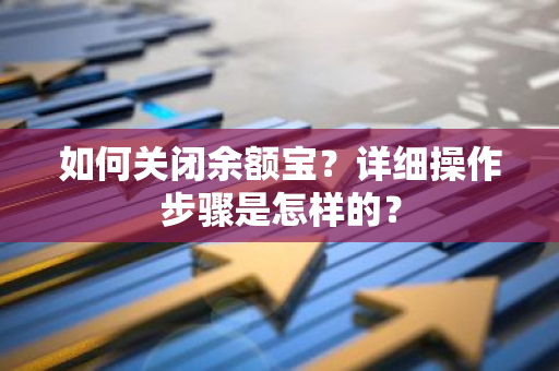 如何关闭余额宝？详细操作步骤是怎样的？