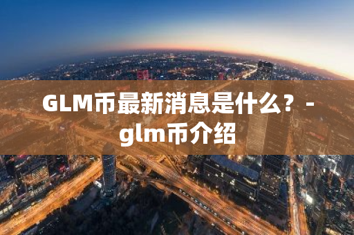 GLM币最新消息是什么？-glm币介绍