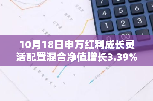 10月18日申万红利成长灵活配置混合净值增长3.39%，近1个月累计上涨22.84%