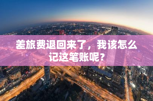 差旅费退回来了，我该怎么记这笔账呢？