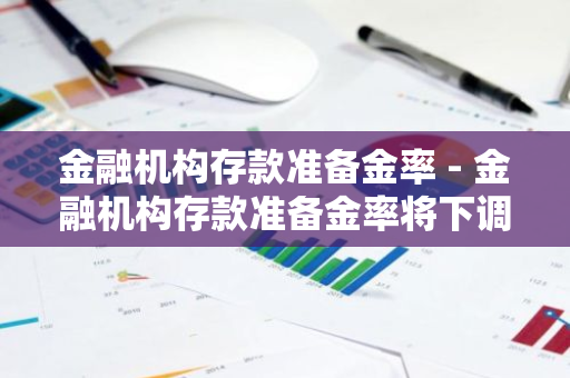 金融机构存款准备金率 - 金融机构存款准备金率将下调亠