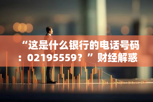 “这是什么银行的电话号码：02195559？”财经解惑小助手来帮您！