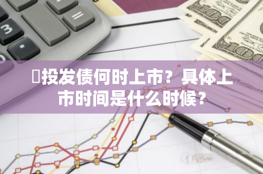 囯投发债何时上市？具体上市时间是什么时候？