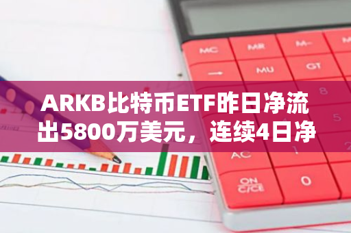 ARKB比特币ETF昨日净流出5800万美元，连续4日净流出