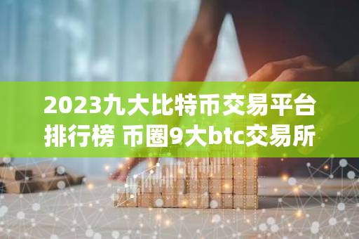 2023九大比特币交易平台排行榜 币圈9大btc交易所app大全