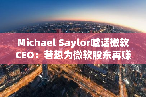 Michael Saylor喊话微软CEO：若想为微软股东再赚一万亿美元，请联系我