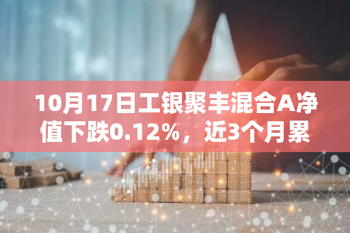 10月17日工银聚丰混合A净值下跌0.12%，近3个月累计上涨0.06%