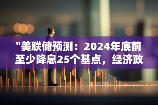 "美联储预测：2024年底前至少降息25个基点，经济政策或将调整"