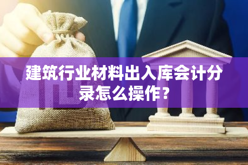 建筑行业材料出入库会计分录怎么操作？