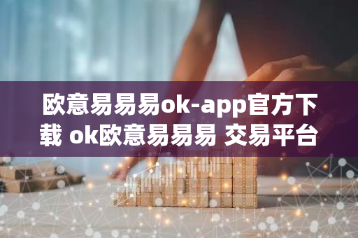 欧意易易易ok-app官方下载 ok欧意易易易 交易平台官版下载