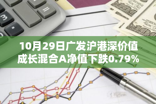 10月29日广发沪港深价值成长混合A净值下跌0.79%，近1个月累计上涨4.34%