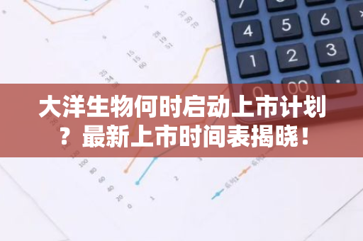 大洋生物何时启动上市计划？最新上市时间表揭晓！