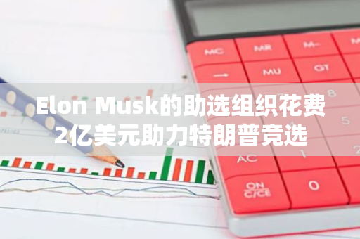 Elon Musk的助选组织花费2亿美元助力特朗普竞选