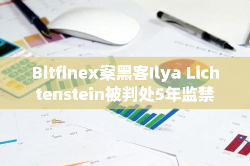 Bitfinex案黑客Ilya Lichtenstein被判处5年监禁