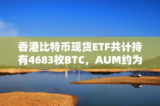 香港比特币现货ETF共计持有4683枚BTC，AUM约为4.3亿美元