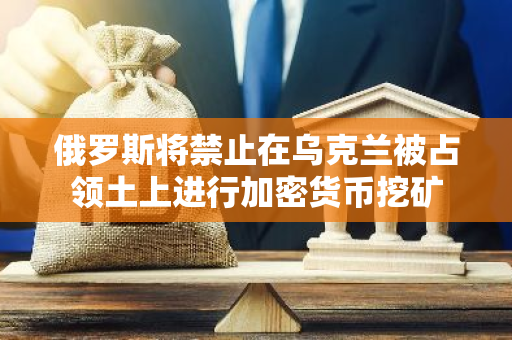 俄罗斯将禁止在乌克兰被占领土上进行加密货币挖矿