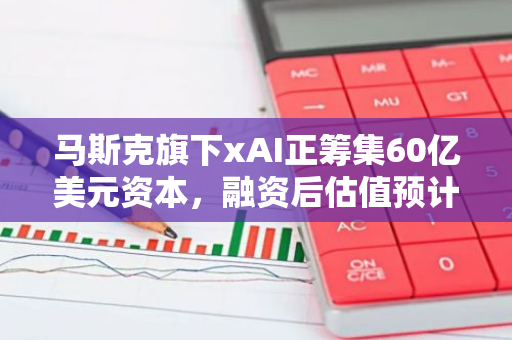 马斯克旗下xAI正筹集60亿美元资本，融资后估值预计超500亿美元