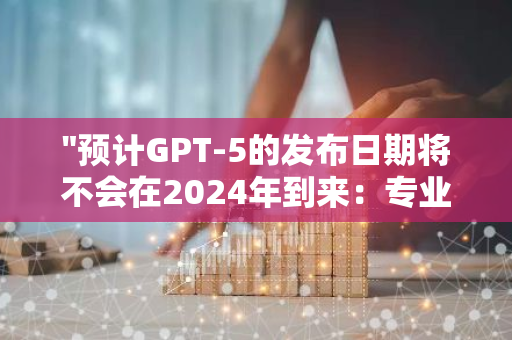 "预计GPT-5的发布日期将不会在2024年到来：专业预测与分析"