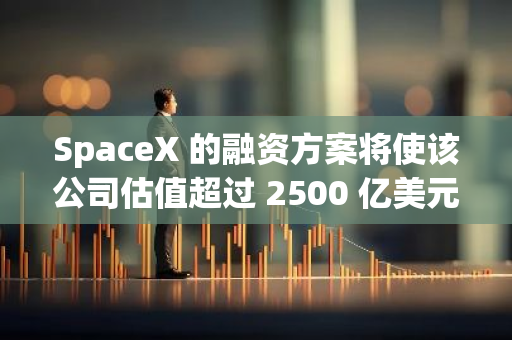 SpaceX 的融资方案将使该公司估值超过 2500 亿美元