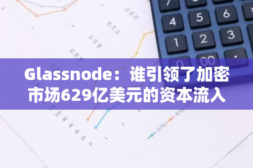 Glassnode：谁引领了加密市场629亿美元的资本流入？