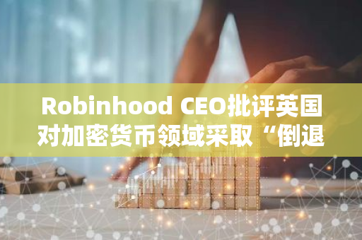 Robinhood CEO批评英国对加密货币领域采取“倒退”立场