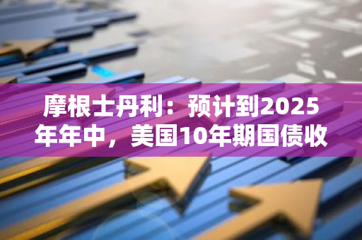 摩根士丹利：预计到2025年年中，美国10年期国债收益率将降至3.75%