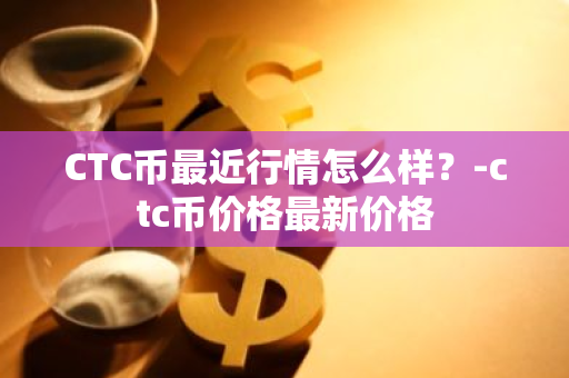 CTC币最近行情怎么样？-ctc币价格最新价格