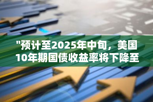 "预计至2025年中旬，美国10年期国债收益率将下降至3.75%"的前瞻性分析