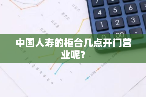 中国人寿的柜台几点开门营业呢？