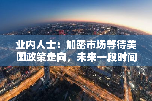 业内人士：加密市场等待美国政策走向，未来一段时间或出现高波动性