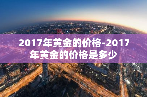 2017年黄金的价格-2017年黄金的价格是多少