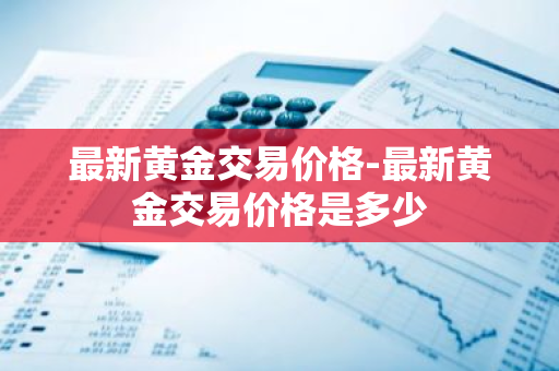 最新黄金交易价格-最新黄金交易价格是多少