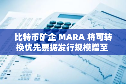 比特币矿企 MARA 将可转换优先票据发行规模增至 8.5 亿美元