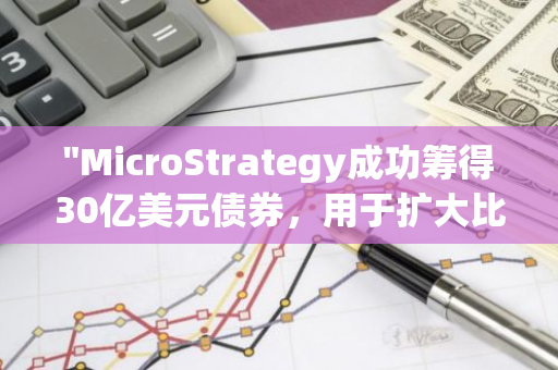 "MicroStrategy成功筹得30亿美元债券，用于扩大比特币投资规模"