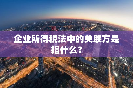 企业所得税法中的关联方是指什么？