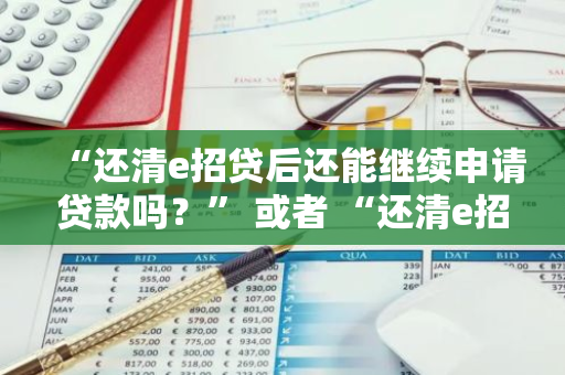 “还清e招贷后还能继续申请贷款吗？” 或者 “还清e招贷可以再借款吗？”