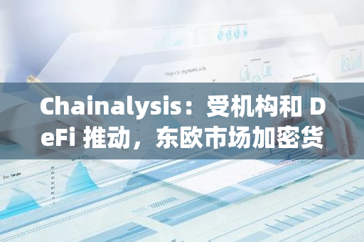 Chainalysis：受机构和 DeFi 推动，东欧市场加密货币采用率上升