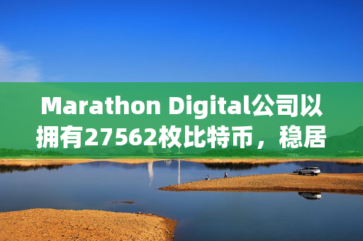 Marathon Digital公司以拥有27562枚比特币，稳居全球加密货币持有量榜首