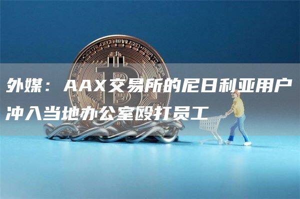 外媒：AA交易所的尼日利亚用户冲入当地办公室殴打员工