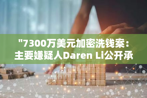 "7300万美元加密洗钱案：主要嫌疑人Daren Li公开承认罪行，案情进一步明朗化"