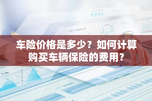 车险价格是多少？如何计算购买车辆保险的费用？