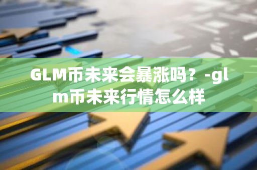 GLM币未来会暴涨吗？-glm币未来行情怎么样