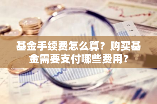 基金手续费怎么算？购买基金需要支付哪些费用？