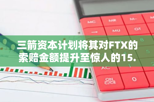 三箭资本计划将其对FTX的索赔金额提升至惊人的15.3亿美元，寻求更高额的赔偿