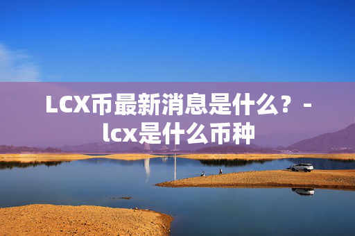 LCX币最新消息是什么？-lcx是什么币种