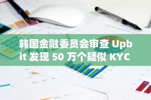 韩国金融委员会审查 Upbit 发现 50 万个疑似 KYC 违规的案例