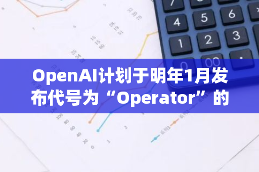 OpenAI计划于明年1月发布代号为“Operator”的AI代理工具