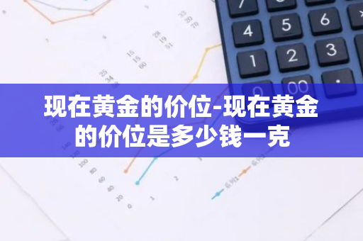 现在黄金的价位-现在黄金的价位是多少钱一克