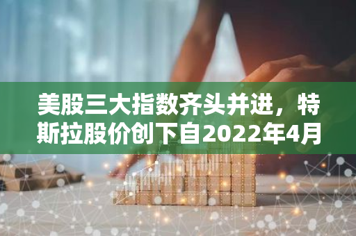 美股三大指数齐头并进，特斯拉股价创下自2022年4月以来的新高纪录