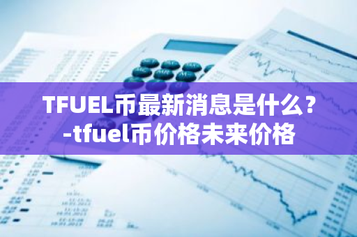 TFUEL币最新消息是什么？-tfuel币价格未来价格